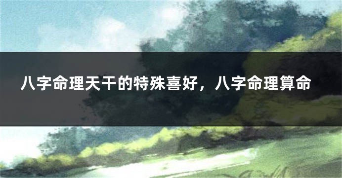 八字命理天干的特殊喜好，八字命理算命