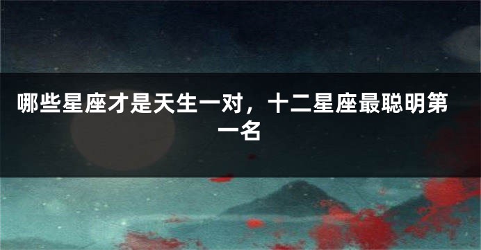哪些星座才是天生一对，十二星座最聪明第一名