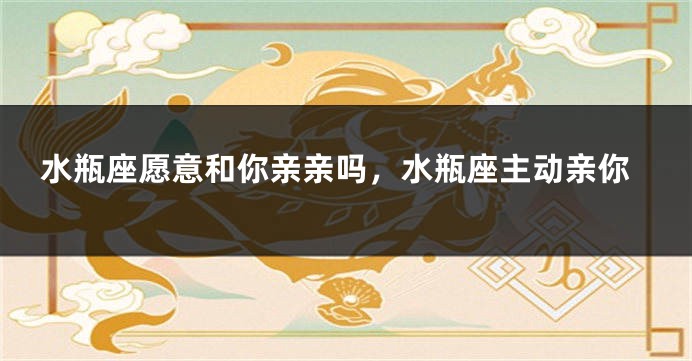 水瓶座愿意和你亲亲吗，水瓶座主动亲你
