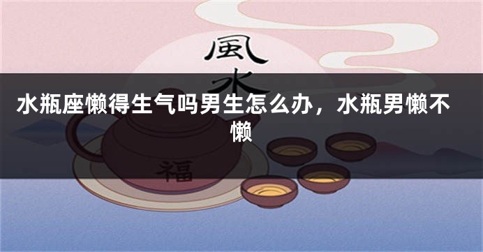 水瓶座懒得生气吗男生怎么办，水瓶男懒不懒