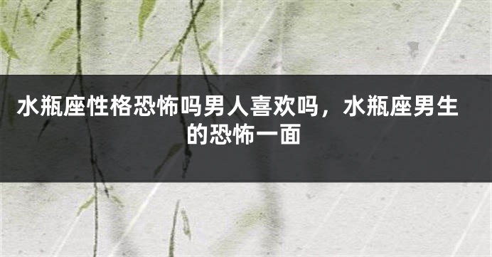 水瓶座性格恐怖吗男人喜欢吗，水瓶座男生的恐怖一面
