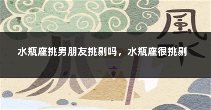 水瓶座挑男朋友挑剔吗，水瓶座很挑剔