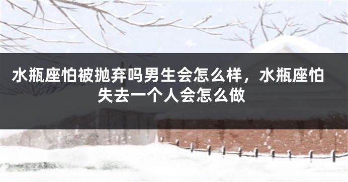 水瓶座怕被抛弃吗男生会怎么样，水瓶座怕失去一个人会怎么做