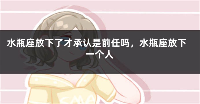水瓶座放下了才承认是前任吗，水瓶座放下一个人