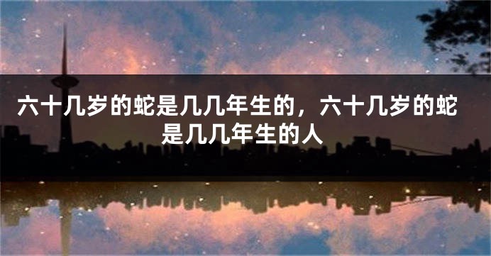 六十几岁的蛇是几几年生的，六十几岁的蛇是几几年生的人