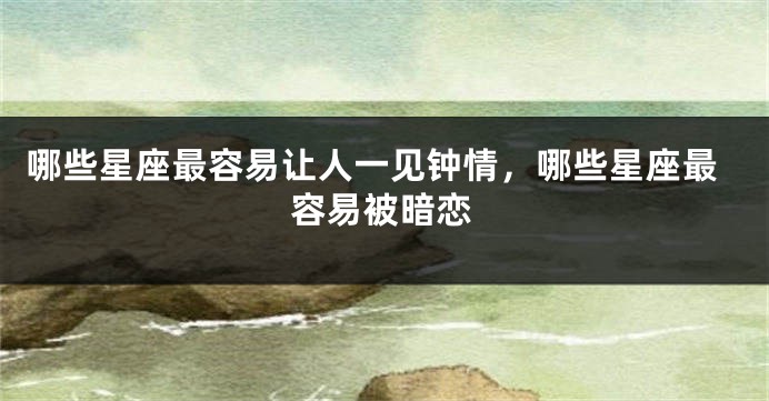 哪些星座最容易让人一见钟情，哪些星座最容易被暗恋