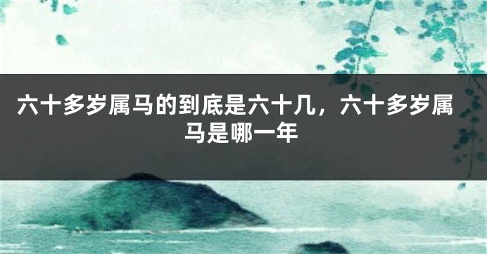 六十多岁属马的到底是六十几,六十多岁属马是哪一年