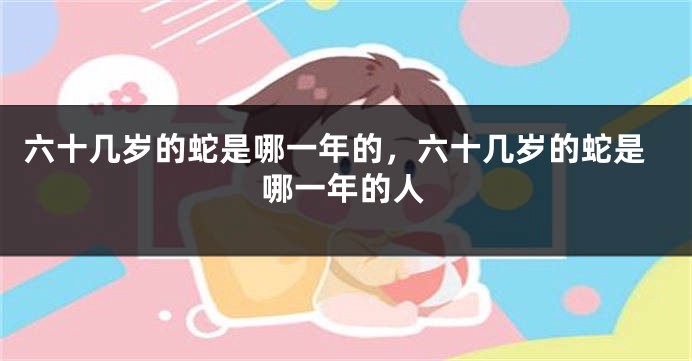 六十几岁的蛇是哪一年的，六十几岁的蛇是哪一年的人