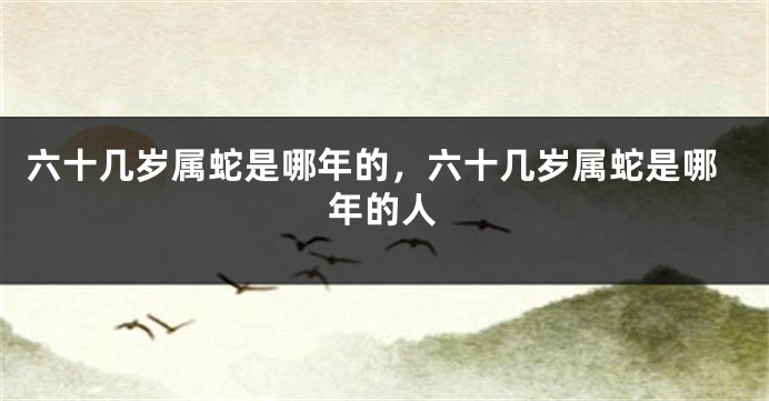 六十几岁属蛇是哪年的，六十几岁属蛇是哪年的人