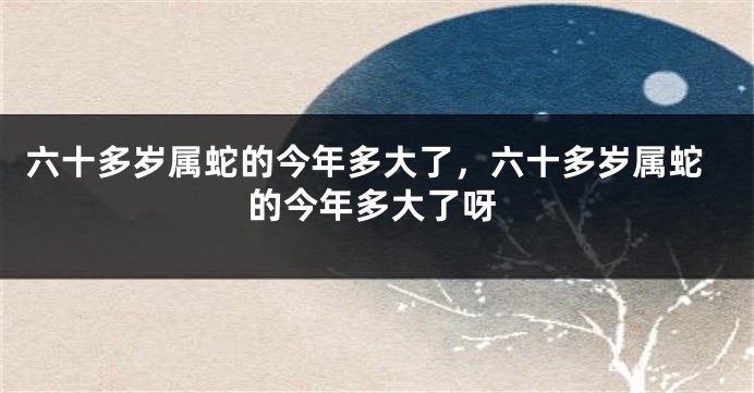 六十多岁属蛇的今年多大了，六十多岁属蛇的今年多大了呀