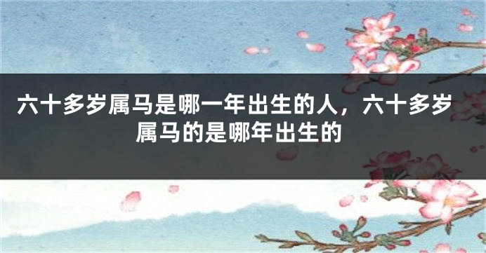 六十多岁属马是哪一年出生的人，六十多岁属马的是哪年出生的