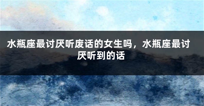 水瓶座最讨厌听废话的女生吗，水瓶座最讨厌听到的话