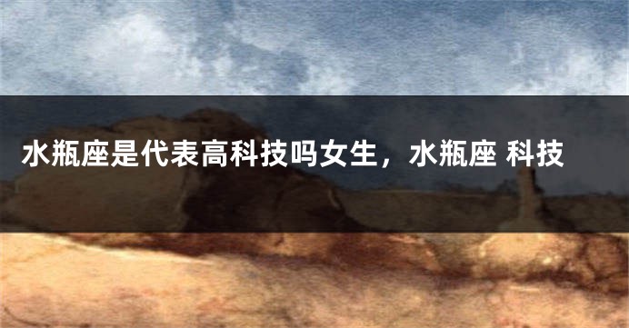 水瓶座是代表高科技吗女生，水瓶座 科技