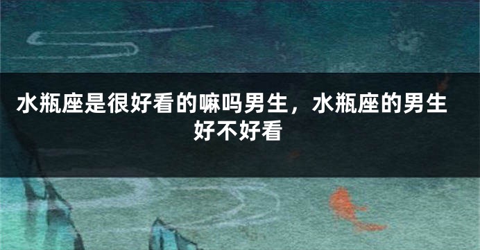 水瓶座是很好看的嘛吗男生，水瓶座的男生好不好看