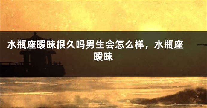 水瓶座暧昧很久吗男生会怎么样，水瓶座 暧昧