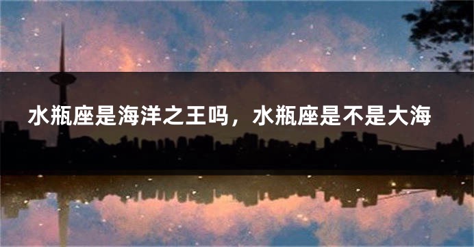 水瓶座是海洋之王吗，水瓶座是不是大海