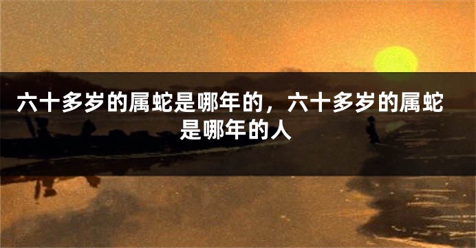 六十多岁的属蛇是哪年的，六十多岁的属蛇是哪年的人