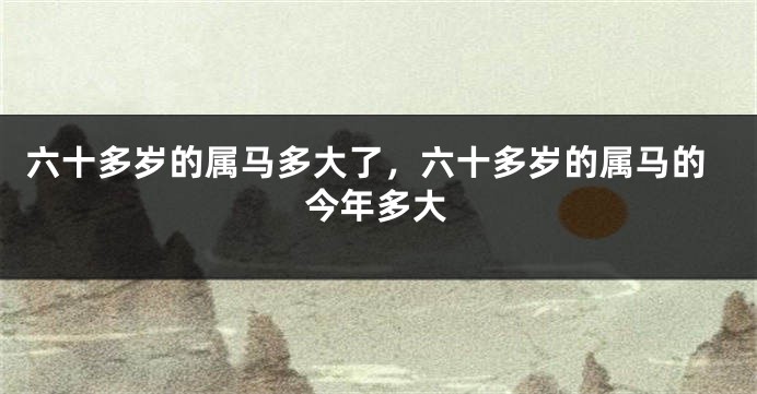 六十多岁的属马多大了，六十多岁的属马的今年多大