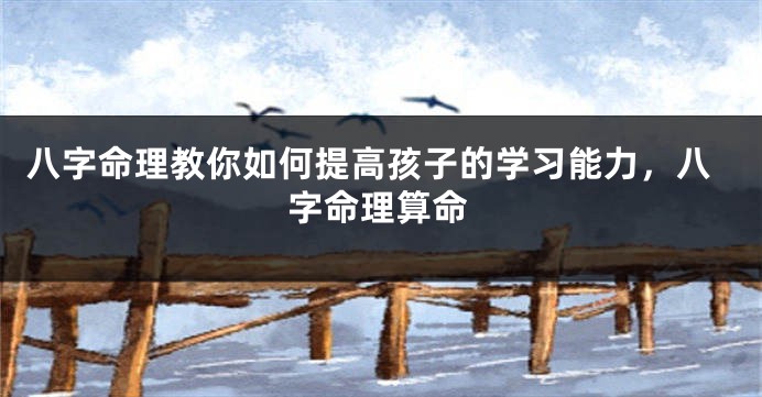 八字命理教你如何提高孩子的学习能力，八字命理算命