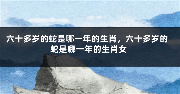 六十多岁的蛇是哪一年的生肖，六十多岁的蛇是哪一年的生肖女