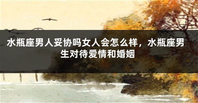 水瓶座男人妥协吗女人会怎么样，水瓶座男生对待爱情和婚姻