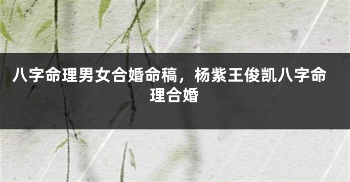 八字命理男女合婚命稿，杨紫王俊凯八字命理合婚