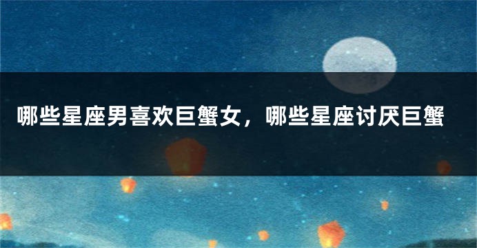 哪些星座男喜欢巨蟹女，哪些星座讨厌巨蟹