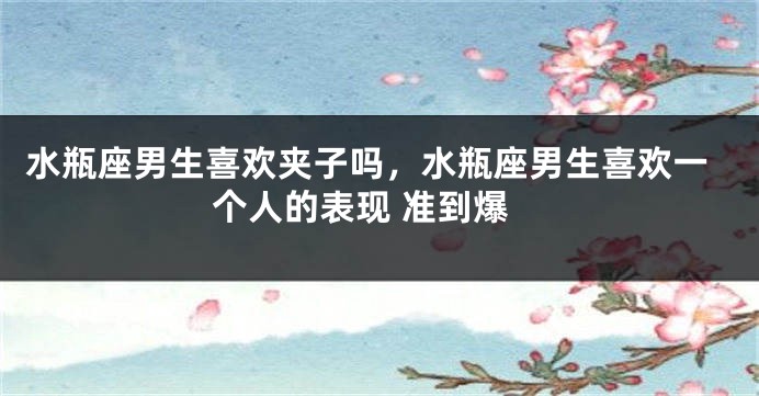 水瓶座男生喜欢夹子吗，水瓶座男生喜欢一个人的表现 准到爆
