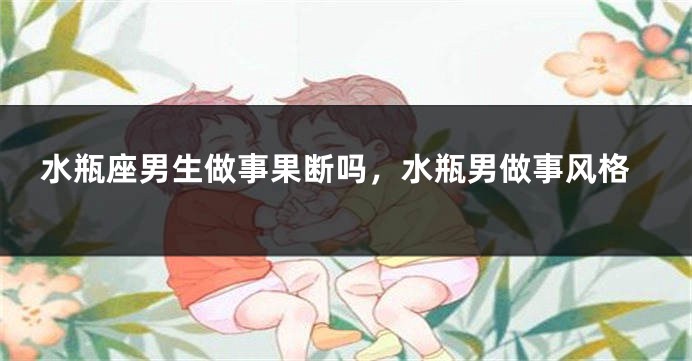 水瓶座男生做事果断吗，水瓶男做事风格