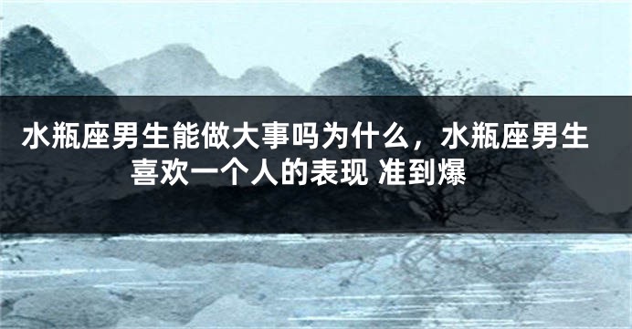 水瓶座男生能做大事吗为什么，水瓶座男生喜欢一个人的表现 准到爆
