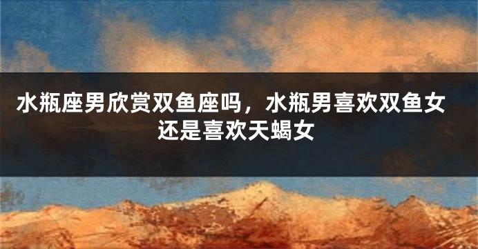 水瓶座男欣赏双鱼座吗，水瓶男喜欢双鱼女还是喜欢天蝎女