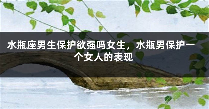 水瓶座男生保护欲强吗女生，水瓶男保护一个女人的表现