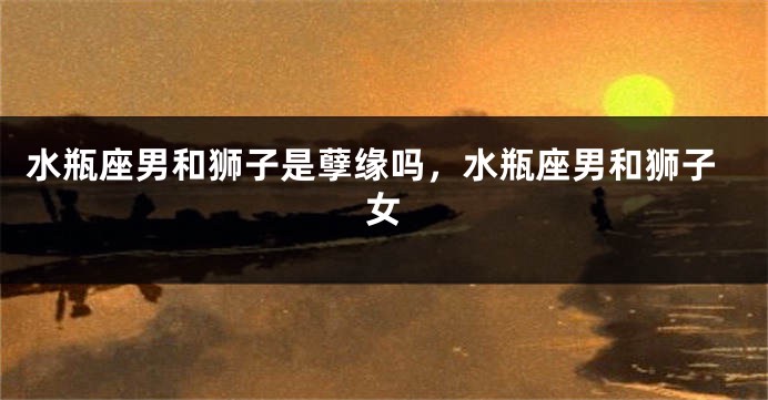 水瓶座男和狮子是孽缘吗，水瓶座男和狮子女