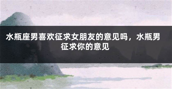 水瓶座男喜欢征求女朋友的意见吗，水瓶男征求你的意见