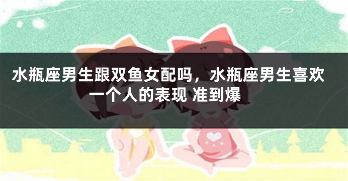 水瓶座男生跟双鱼女配吗，水瓶座男生喜欢一个人的表现 准到爆