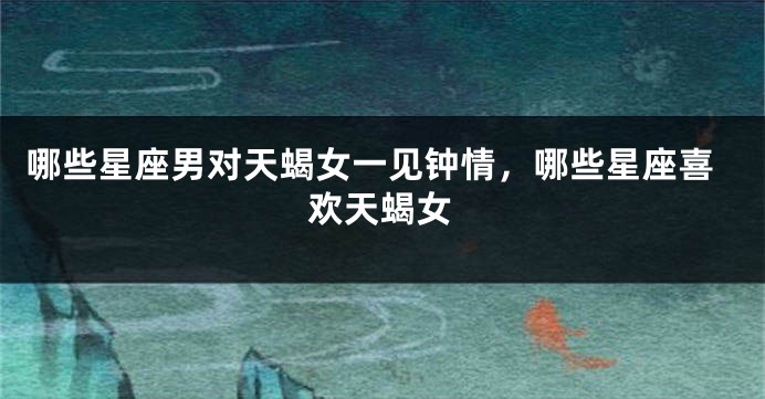 哪些星座男对天蝎女一见钟情，哪些星座喜欢天蝎女