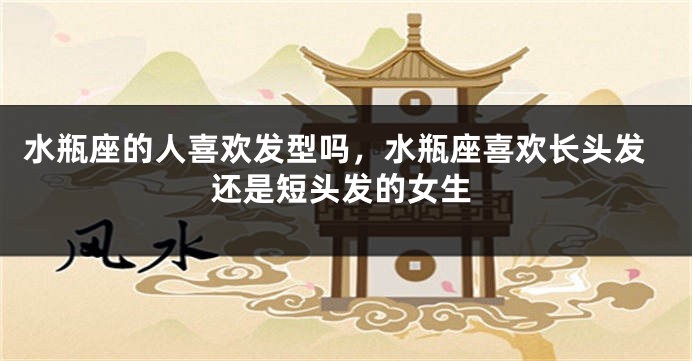 水瓶座的人喜欢发型吗，水瓶座喜欢长头发还是短头发的女生
