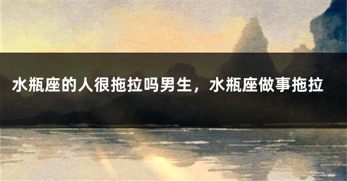 水瓶座的人很拖拉吗男生，水瓶座做事拖拉