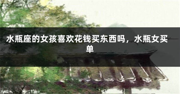 水瓶座的女孩喜欢花钱买东西吗，水瓶女买单