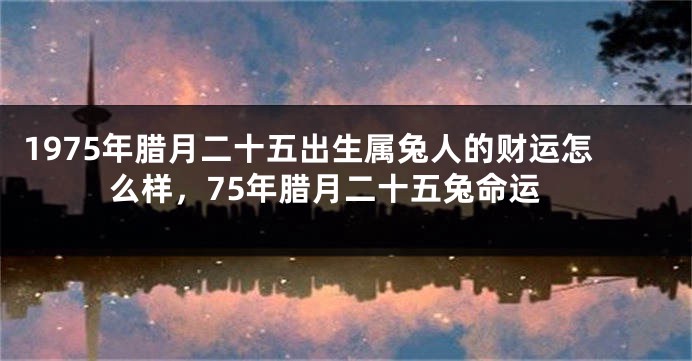 1975年腊月二十五出生属兔人的财运怎么样，75年腊月二十五兔命运