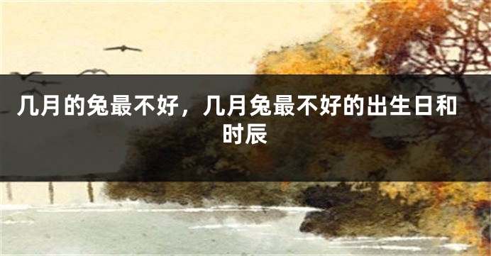 几月的兔最不好，几月兔最不好的出生日和时辰