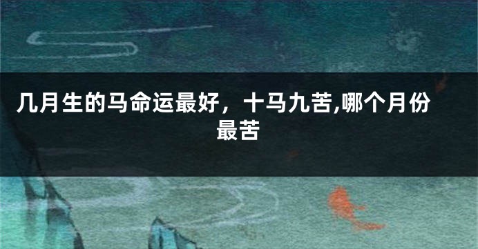 几月生的马命运最好，十马九苦,哪个月份最苦