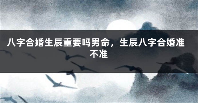 八字合婚生辰重要吗男命，生辰八字合婚准不准