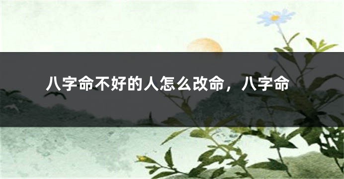 八字命不好的人怎么改命，八字命