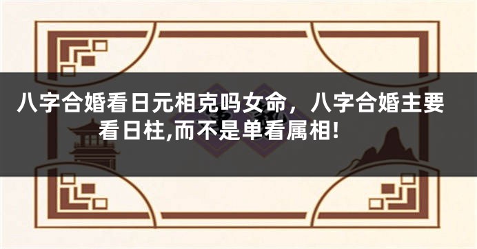 八字合婚看日元相克吗女命，八字合婚主要看日柱,而不是单看属相!
