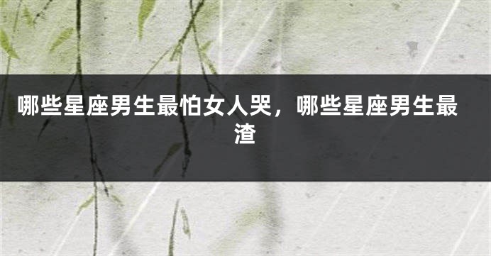 哪些星座男生最怕女人哭，哪些星座男生最渣