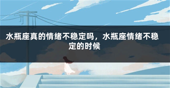 水瓶座真的情绪不稳定吗，水瓶座情绪不稳定的时候