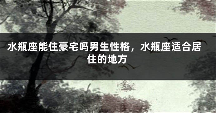 水瓶座能住豪宅吗男生性格,水瓶座适合居住的地方