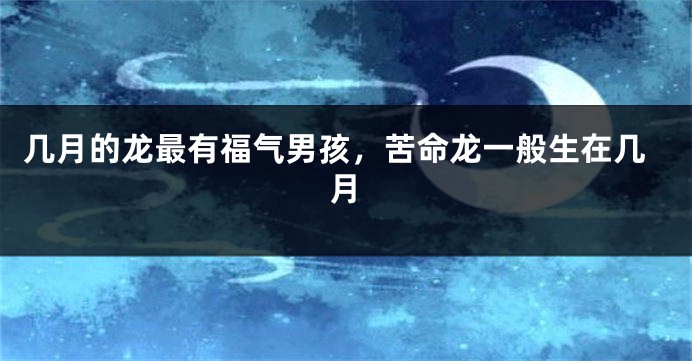 几月的龙最有福气男孩，苦命龙一般生在几月