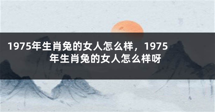 1975年生肖兔的女人怎么样，1975年生肖兔的女人怎么样呀